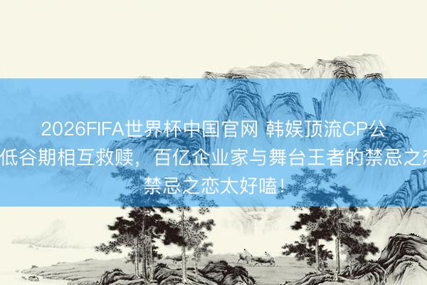 2026FIFA世界杯中国官网 韩娱顶流CP公开恋情！低谷期相互救赎，百亿企业家与舞台王者的禁忌之恋太好嗑！