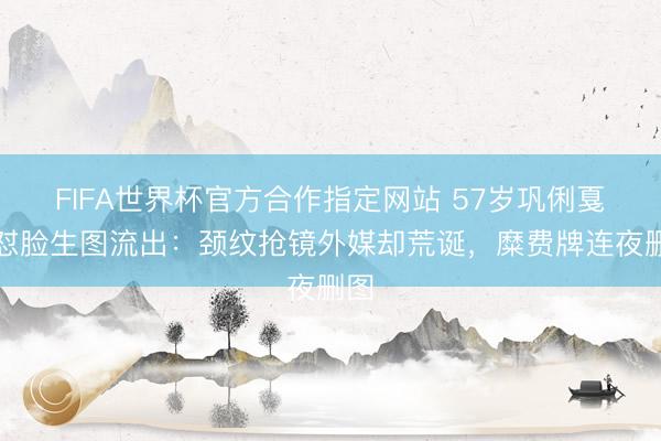 FIFA世界杯官方合作指定网站 57岁巩俐戛纳怼脸生图流出：颈纹抢镜外媒却荒诞，糜费牌连夜删图