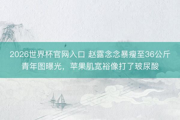 2026世界杯官网入口 赵露念念暴瘦至36公斤青年图曝光，苹果肌宽裕像打了玻尿酸