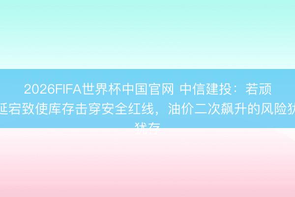 2026FIFA世界杯中国官网 中信建投：若顽固延宕致使库存击穿安全红线，油价二次飙升的风险犹存