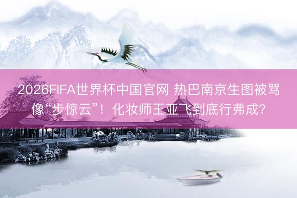 2026FIFA世界杯中国官网 热巴南京生图被骂像“步惊云”！化妆师王亚飞到底行弗成？