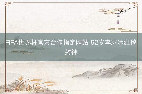 FIFA世界杯官方合作指定网站 52岁李冰冰红毯封神