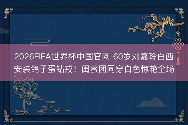2026FIFA世界杯中国官网 60岁刘嘉玲白西安装鸽子蛋钻戒！闺蜜团同穿白色惊艳全场