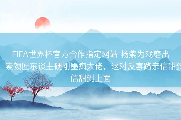 FIFA世界杯官方合作指定网站 杨紫为戏磨出裂手!素颜匠东谈主硬刚墨痴大佬,这对反套路亲信甜到上面