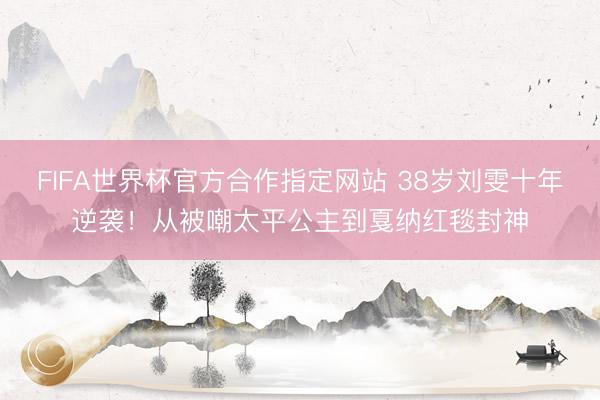 FIFA世界杯官方合作指定网站 38岁刘雯十年逆袭!从被嘲太平公主到戛纳红毯封神