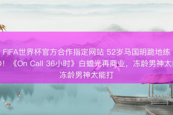 FIFA世界杯官方合作指定网站 52岁马国明跪地练AED！《On Call 36小时》白蟾光再商业，冻龄男神太能打
