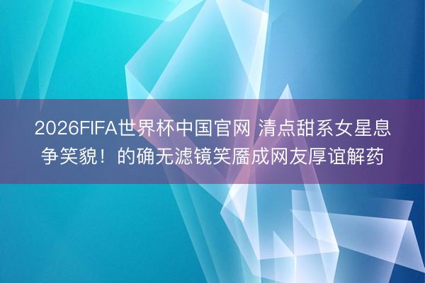 2026FIFA世界杯中国官网 清点甜系女星息争笑貌！的确无滤镜笑靥成网友厚谊解药