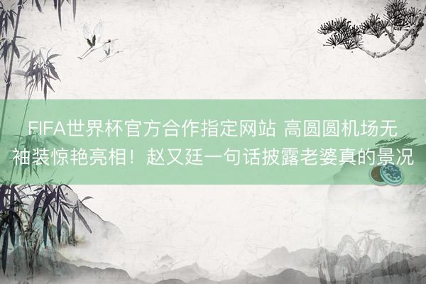 FIFA世界杯官方合作指定网站 高圆圆机场无袖装惊艳亮相！赵又廷一句话披露老婆真的景况