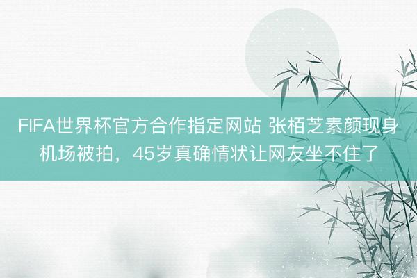 FIFA世界杯官方合作指定网站 张栢芝素颜现身机场被拍,45岁真确情状让网友坐不住了