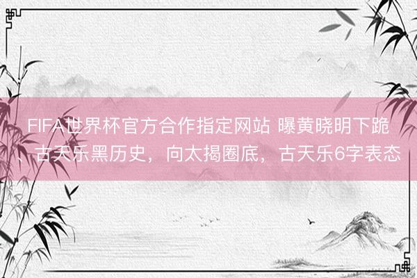 FIFA世界杯官方合作指定网站 曝黄晓明下跪、古天乐黑历史，向太揭圈底，古天乐6字表态