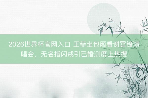 2026世界杯官网入口 王菲坐包厢看谢霆锋演唱会，无名指闪戒引已婚测度上热搜