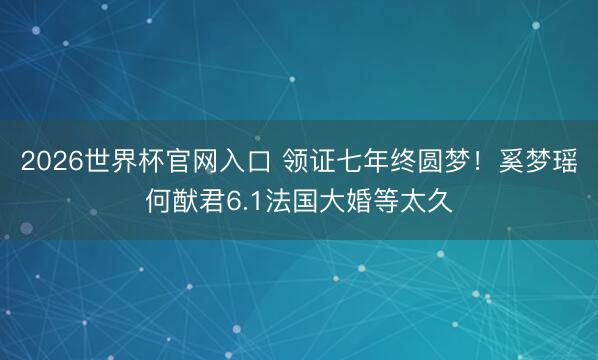 2026世界杯官网入口 领证七年终圆梦！奚梦瑶何猷君6.1法国大婚等太久