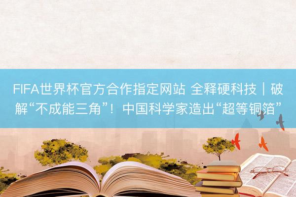 FIFA世界杯官方合作指定网站 全释硬科技｜破解“不成能三角”！中国科学家造出“超等铜箔”