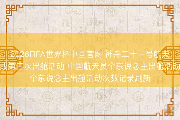 2026FIFA世界杯中国官网 神舟二十一号航天员乘组圆满完成第三次出舱活动 中国航天员个东说念主出舱活动次数记录刷新