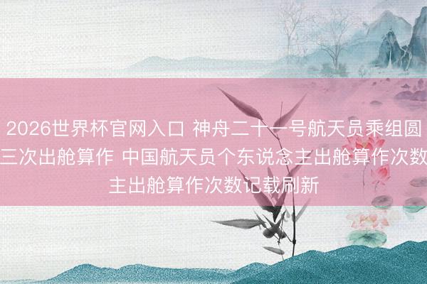 2026世界杯官网入口 神舟二十一号航天员乘组圆满完成第三次出舱算作 中国航天员个东说念主出舱算作次数记载刷新