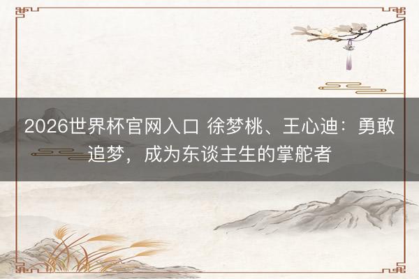 2026世界杯官网入口 徐梦桃、王心迪:勇敢追梦,成为东谈主生的掌舵者