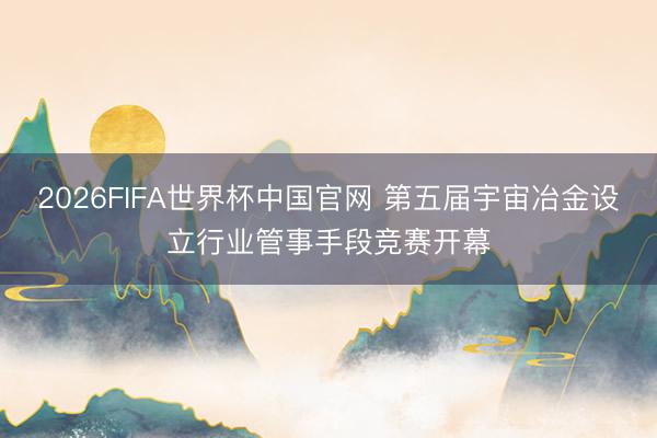 2026FIFA世界杯中国官网 第五届宇宙冶金设立行业管事手段竞赛开幕