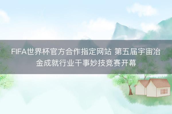 FIFA世界杯官方合作指定网站 第五届宇宙冶金成就行业干事妙技竞赛开幕