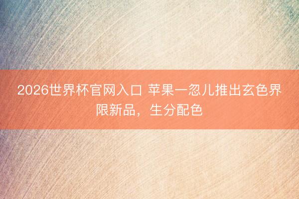2026世界杯官网入口 苹果一忽儿推出玄色界限新品，生分配色