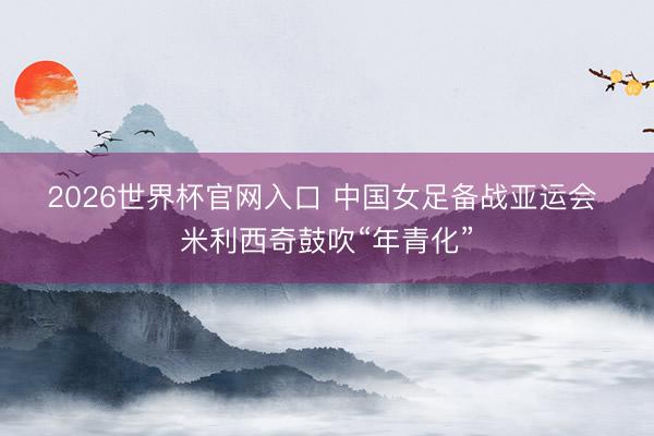 2026世界杯官网入口 中国女足备战亚运会 米利西奇鼓吹“年青化”