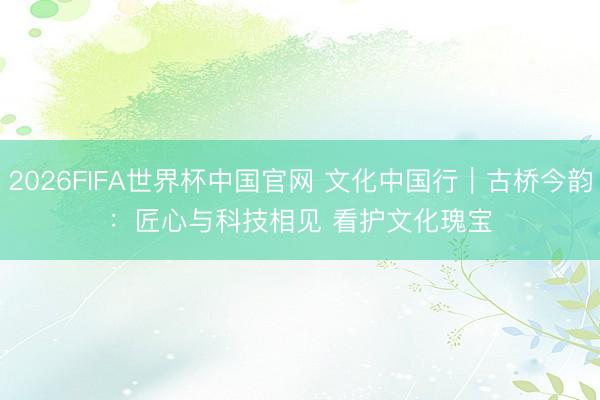2026FIFA世界杯中国官网 文化中国行|古桥今韵:匠心与科技相见 看护文化瑰宝