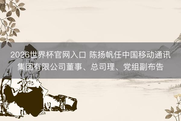 2026世界杯官网入口 陈扬帆任中国移动通讯集团有限公司董事、总司理、党组副布告