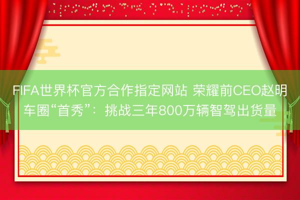 FIFA世界杯官方合作指定网站 荣耀前CEO赵明车圈“首秀”：挑战三年800万辆智驾出货量