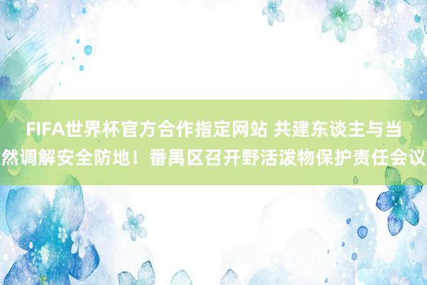 FIFA世界杯官方合作指定网站 共建东谈主与当然调解安全防地！番禺区召开野活泼物保护责任会议