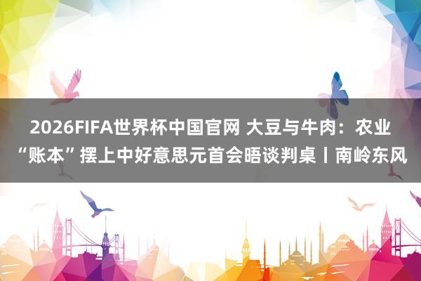 2026FIFA世界杯中国官网 大豆与牛肉：农业“账本”摆上中好意思元首会晤谈判桌丨南岭东风