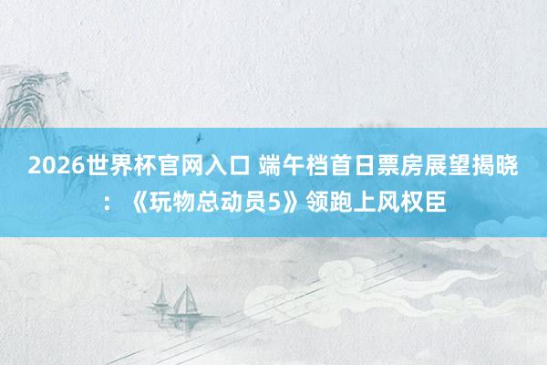 2026世界杯官网入口 端午档首日票房展望揭晓：《玩物总动员5》领跑上风权臣