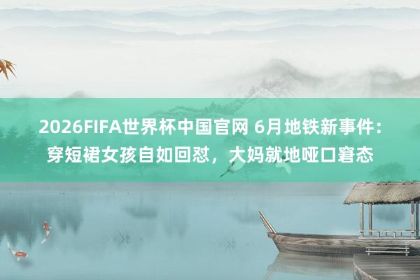2026FIFA世界杯中国官网 6月地铁新事件：穿短裙女孩自如回怼，大妈就地哑口窘态
