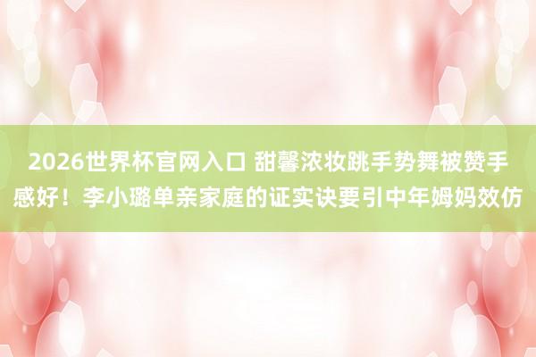 2026世界杯官网入口 甜馨浓妆跳手势舞被赞手感好!李小璐单亲家庭的证实诀要引中年姆妈效仿
