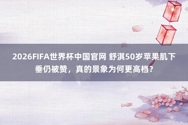 2026FIFA世界杯中国官网 舒淇50岁苹果肌下垂仍被赞，真的景象为何更高档？