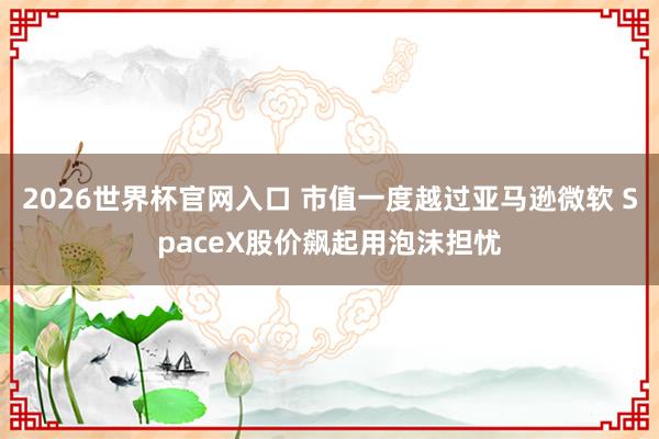 2026世界杯官网入口 市值一度越过亚马逊微软 SpaceX股价飙起用泡沫担忧