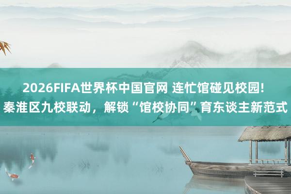 2026FIFA世界杯中国官网 连忙馆碰见校园! 秦淮区九校联动，解锁“馆校协同”育东谈主新范式