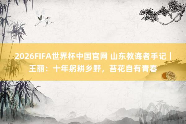 2026FIFA世界杯中国官网 山东教诲者手记｜王丽：十年躬耕乡野，苔花自有青春