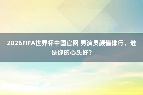 2026FIFA世界杯中国官网 男演员颜值排行,谁是你的心头好?