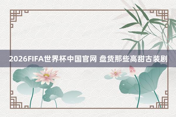 2026FIFA世界杯中国官网 盘货那些高甜古装剧